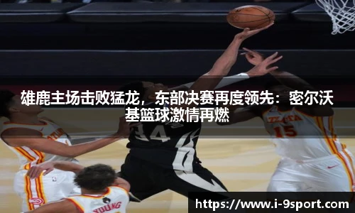 雄鹿主场击败猛龙，东部决赛再度领先：密尔沃基篮球激情再燃
